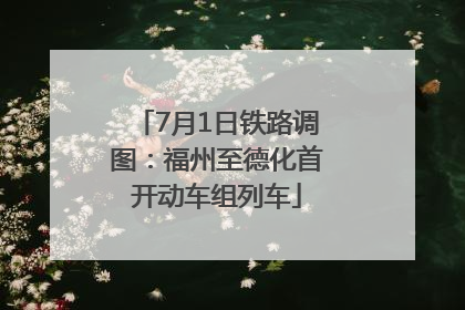7月1日铁路调图：福州至德化首开动车组列车