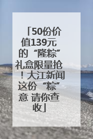 50份价值139元的“隆粽”礼盒限量抢！大江新闻这份“粽”意 请你查收