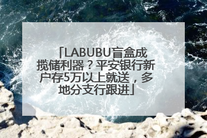 LABUBU盲盒成揽储利器？平安银行新户存5万以上就送，多地分支行跟进