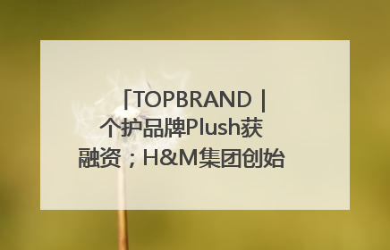 TOPBRAND｜个护品牌Plush获融资；H&M集团创始家族收购股权；滴滴重返巴西外卖市场；香奈儿推出循环材料中心